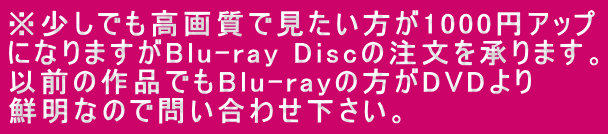 ※少しでも高画質で見たい方が1000円アップ になりますがBlu-ray Discの注文を承ります。 以前の作品でもBlu-rayの方がDVDより 鮮明なので問い合わせ下さい。