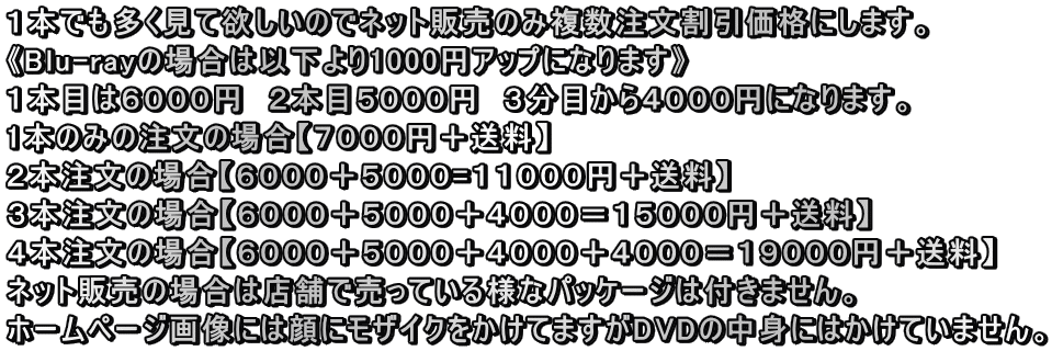 １本でも多く見て欲しいのでネット販売のみ複数注文割引価格にします。 《Blu-rayの場合は以下より1000円アップになります》 １本目は６０００円　２本目５０００円　３分目から４０００円になります。 1本のみの注文の場合【７０００円＋送料】 ２本注文の場合【６０００＋５０００=１１０００円＋送料】 ３本注文の場合【６０００＋５０００＋４０００＝１５０００円＋送料】 ４本注文の場合【６０００＋５０００＋４０００＋４０００＝１９０００円＋送料】 ネット販売の場合は店舗で売っている様なパッケージは付きません。　 ホームページ画像には顔にモザイクをかけてますがDVDの中身にはかけていません。